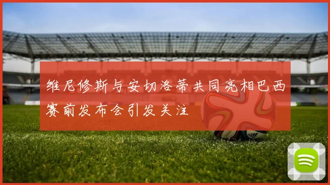 维尼修斯与安切洛蒂共同亮相巴西赛前发布会引发关注