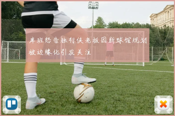 库班怒告独行侠老板因新球馆规划被边缘化引发关注