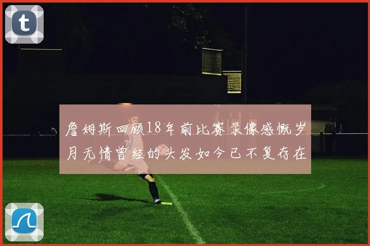 詹姆斯回顾18年前比赛录像感慨岁月无情曾经的头发如今已不复存在