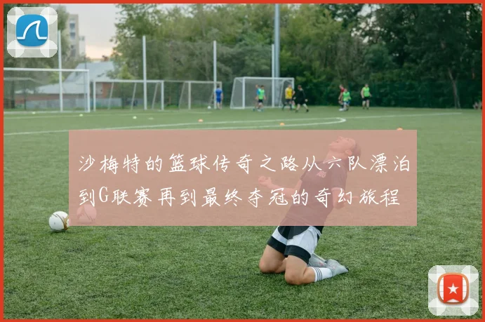 沙梅特的篮球传奇之路从六队漂泊到G联赛再到最终夺冠的奇幻旅程