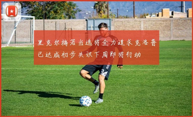 里克尔梅若当选将全力追求克洛普已达成初步共识下周即将行动