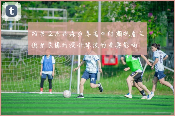 约书亚杰弗森分享高中时期观看兰德尔录像对提升球技的重要影响