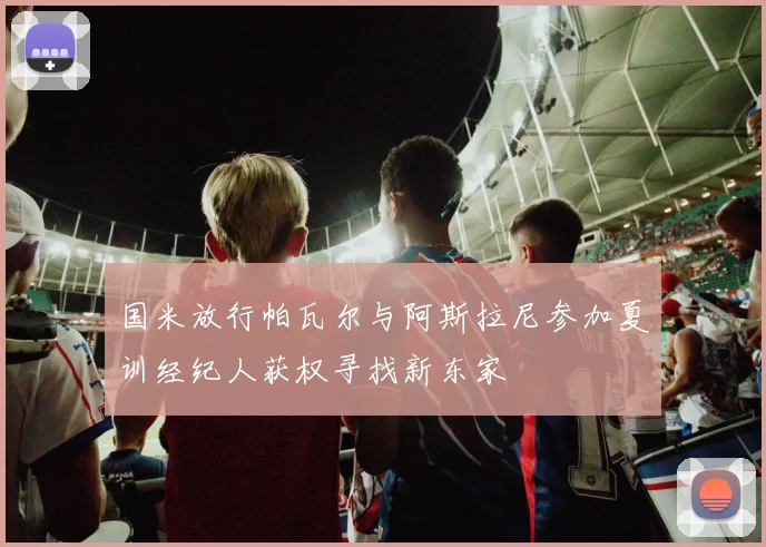 国米放行帕瓦尔与阿斯拉尼参加夏训经纪人获权寻找新东家