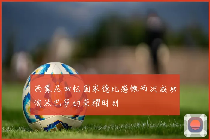 西蒙尼回忆国家德比感慨两次成功淘汰巴萨的荣耀时刻