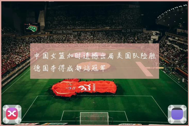 中国女篮加时遗憾出局美国队险胜德国夺得成都站冠军