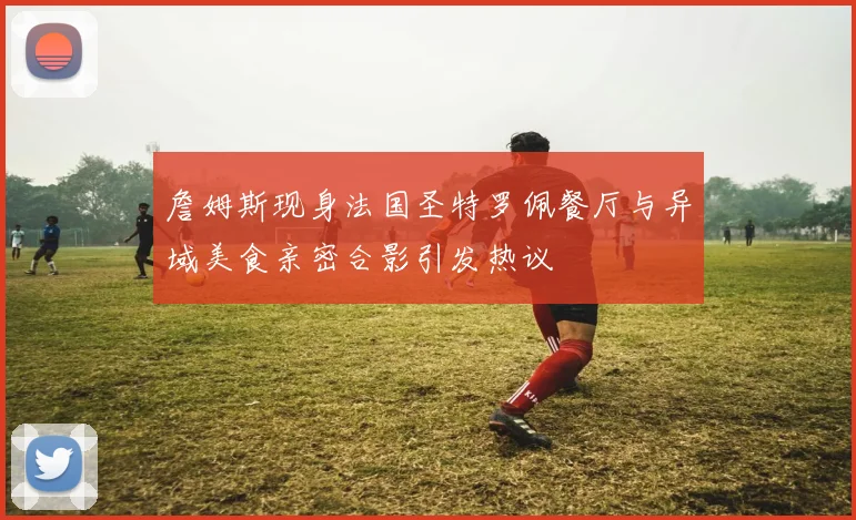 詹姆斯现身法国圣特罗佩餐厅与异域美食亲密合影引发热议