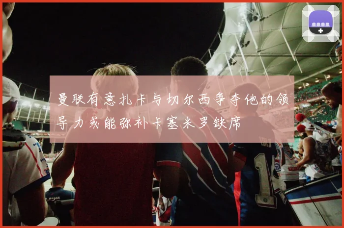 曼联有意扎卡与切尔西争夺他的领导力或能弥补卡塞米罗缺席