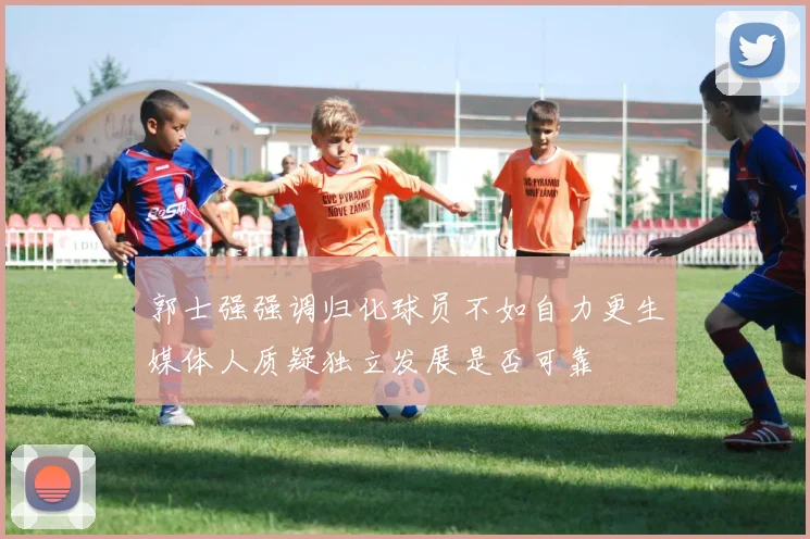 郭士强强调归化球员不如自力更生媒体人质疑独立发展是否可靠