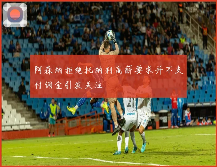 阿森纳拒绝托纳利高薪要求并不支付佣金引发关注