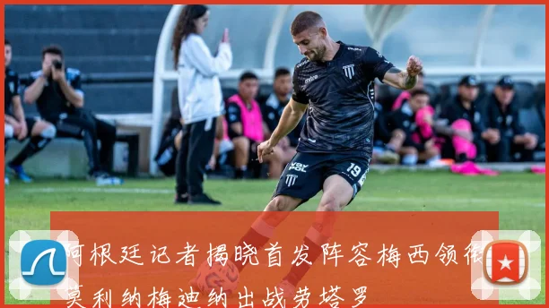 阿根廷记者揭晓首发阵容梅西领衔莫利纳梅迪纳出战劳塔罗