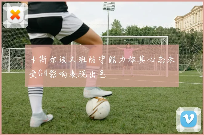 卡斯尔谈文班防守能力称其心态未受G4影响表现出色