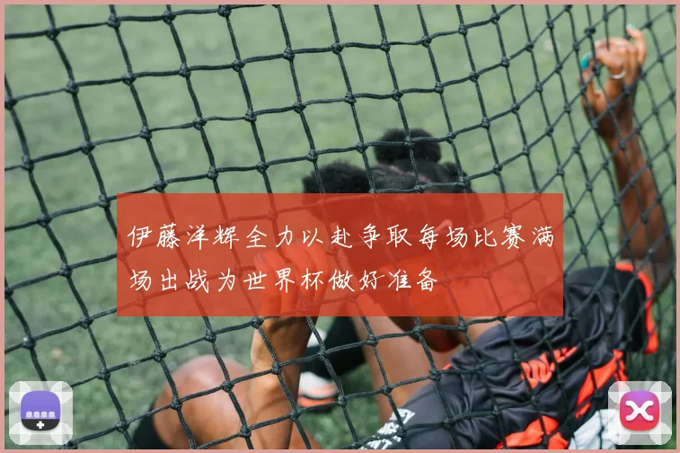 伊藤洋辉全力以赴争取每场比赛满场出战为世界杯做好准备